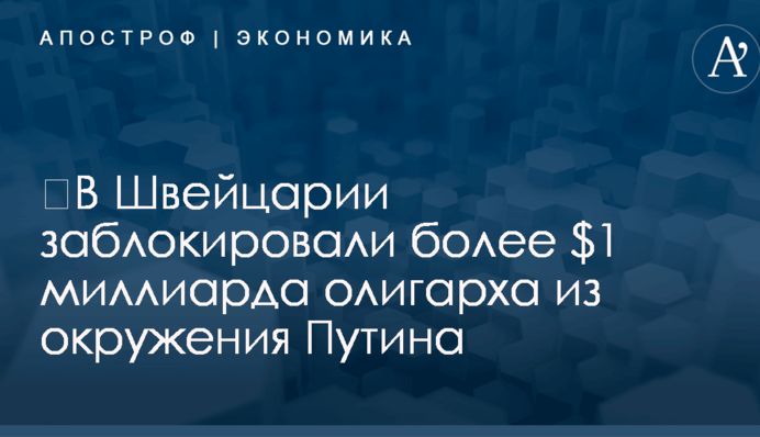 ​В Швейцарии заблокировали более $1 миллиарда олигарха из окружения Путина
