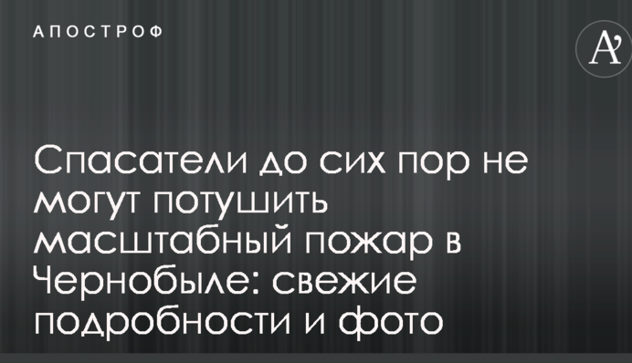 Спасатели до сих пор не могут потушить масштабный пожар в Чернобыле: свежие подробности и фото