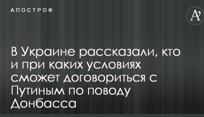 В Украине рассказали, кто и при каких условиях сможет договориться с Путиным по поводу Донбасса