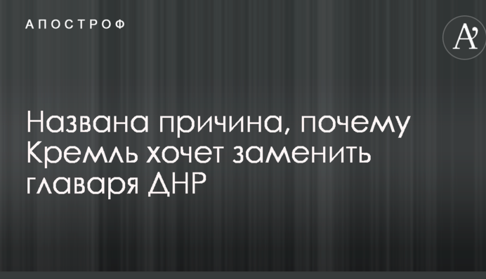 Названа причина, почему Кремль хочет заменить главаря ДНР