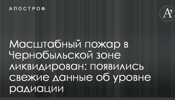 Масштабну пожежу в Чорнобильській зоні ліквідовано: з'явилися свіжі дані про рівень радіації
