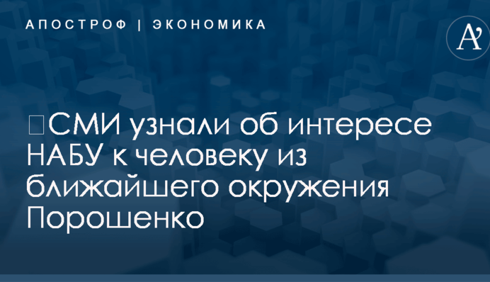 ​СМИ узнали об интересе НАБУ к человеку из ближайшего окружения Порошенко