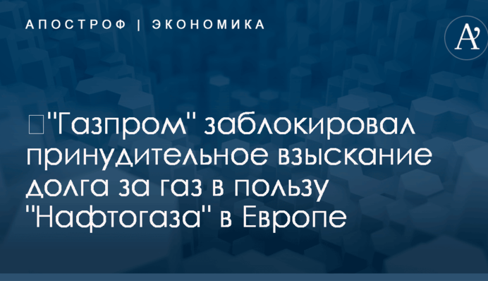 ​"Газпром" заблокировал принудительное взыскание долга за газ в пользу "Нафтогаза" в Европе