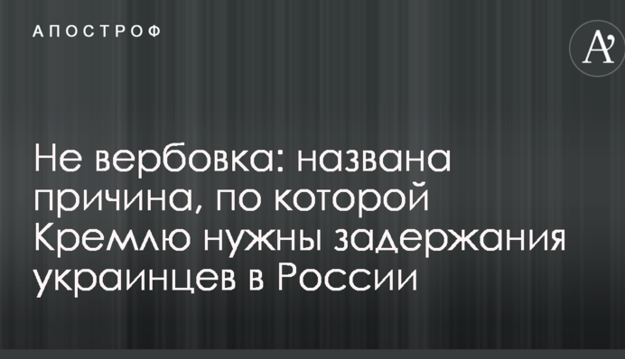 Не вербовка: названа причина, по которой Кремлю нужны задержания украинцев в России