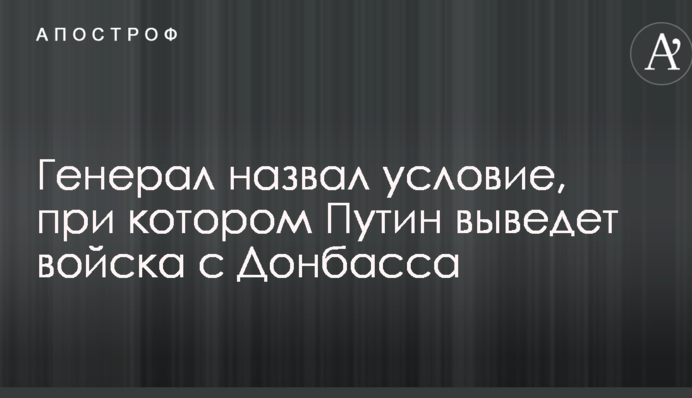 Генерал назвал условие, при котором Путин выведет войска с Донбасса