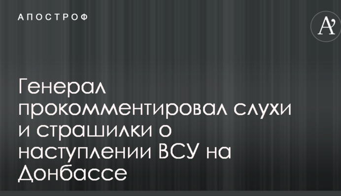 Генерал прокоментував чутки і страшилки про наступ ЗСУ на Донбасі