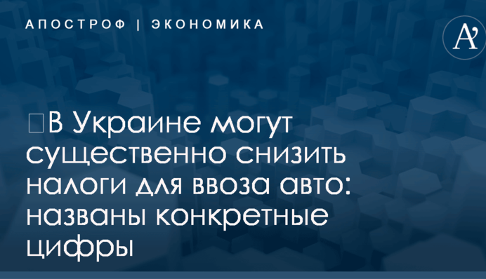 ​В Украине могут существенно снизить налоги для ввоза авто: названы конкретные цифры
