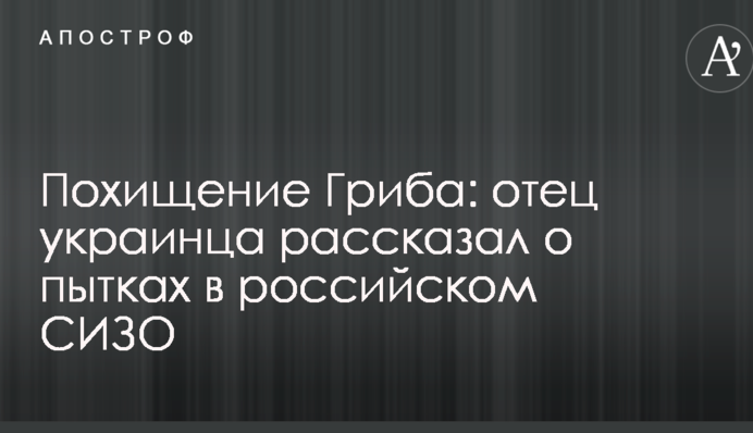 Викрадення Гриба: батько українця розповів про тортури в російському СІЗО