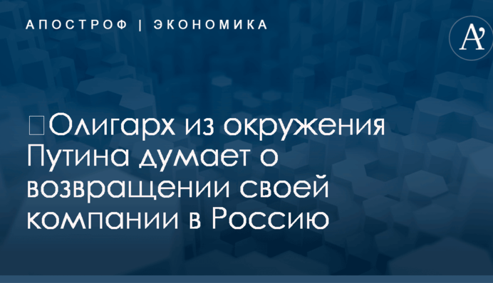 ​Олигарх из окружения Путина хочет вернуть свою компанию в Россию