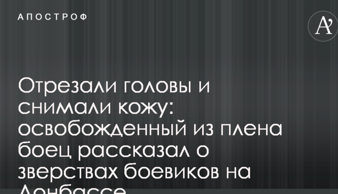 Відрізали голови і знімали шкіру: звільнений з полону боєць розповів про звірства бойовиків на Донбасі