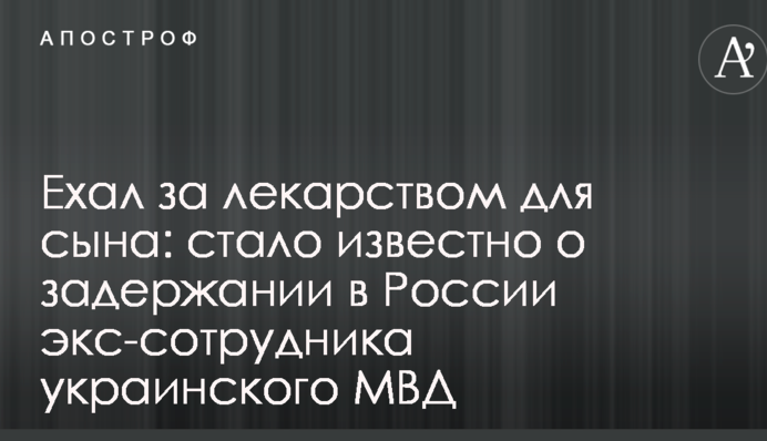 Ехал за лекарством для сына: стало известно о задержании в России экс-сотрудника украинского МВД