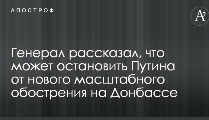 Генерал розповів, що може зупинити Путіна від нового масштабного загострення на Донбасі
