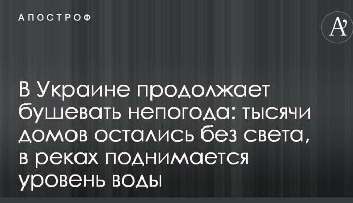 В Україні продовжує вирувати негода: тисячі будинків залишилися без світла, в річках піднімається рівень води
