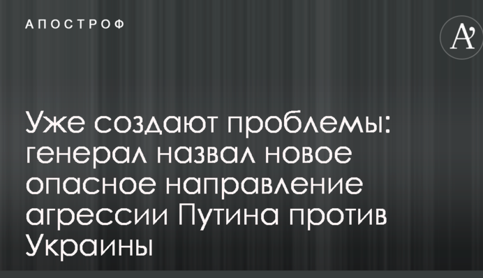 Уже создают проблемы: генерал назвал новое опасное направление агрессии Путина против Украины