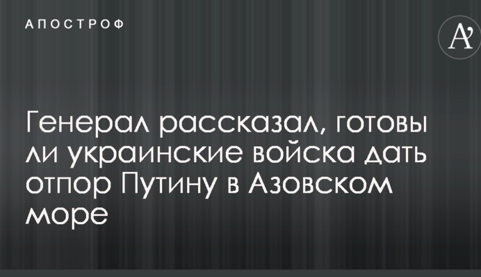 Генерал рассказал, готовы ли украинские войска дать отпор Путину в Азовском море