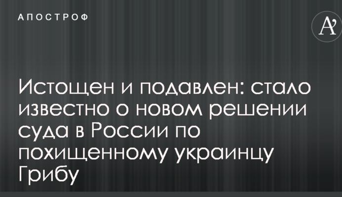 Истощен и подавлен: стало известно о новом решении суда в России по похищенному украинцу Грибу