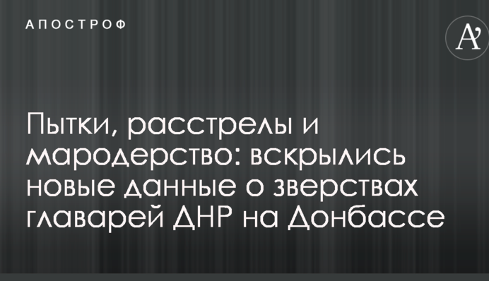 Пытки, расстрелы и мародерство: вскрылись новые данные о зверствах главарей ДНР на Донбассе