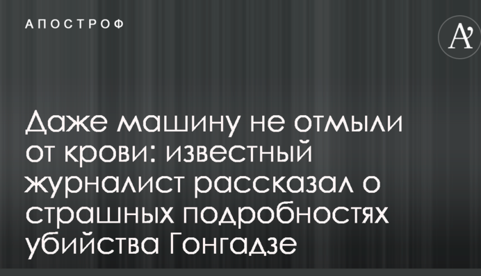 Даже машину не отмыли от крови: известный журналист рассказал о страшных подробностях убийства Гонгадзе