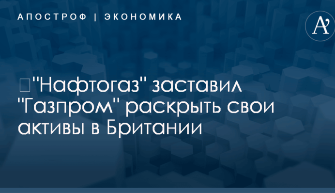 ​"Нафтогаз" заставил "Газпром" раскрыть свои активы в Британии