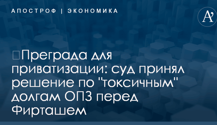 ​Преграда для приватизации: суд принял решение по "токсичным" долгам ОПЗ перед Фирташем