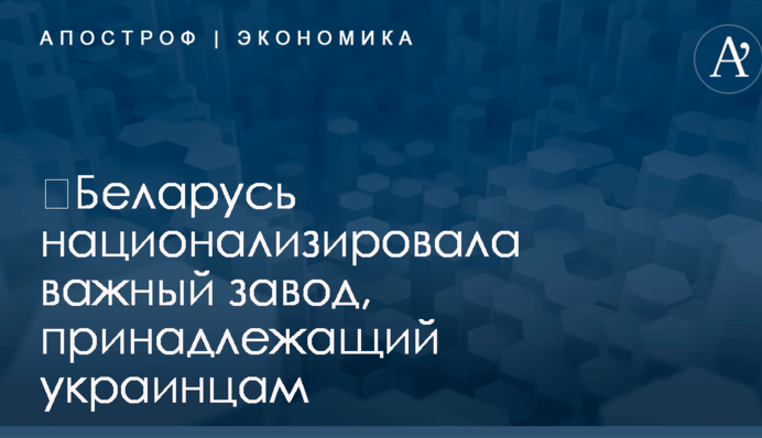 ​Беларусь национализировала важный завод, принадлежащий украинцам