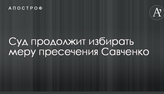Суд продовжить обирати запобіжний захід Савченко