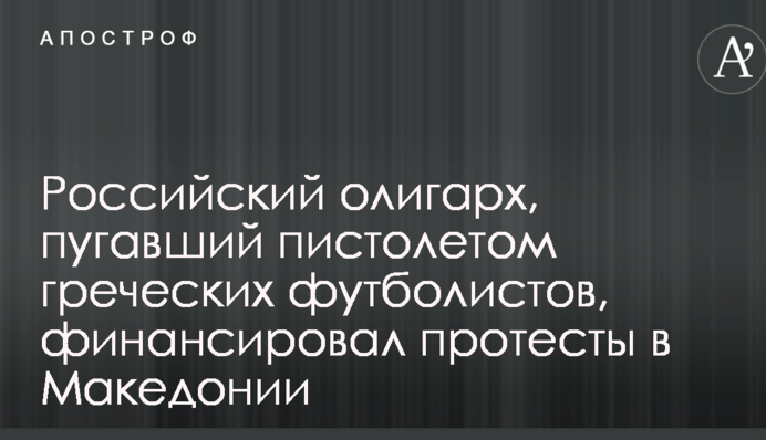 Российский олигарх, пугавший пистолетом греческих футболистов, финансировал протесты в Македонии