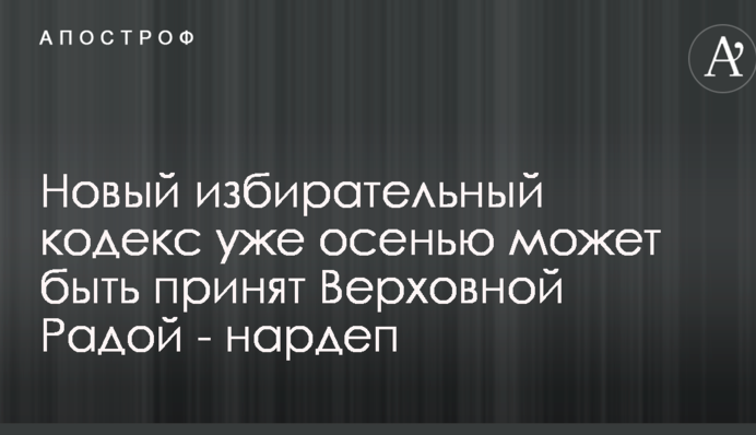 Новий виборчий кодекс вже восени може бути прийнятий Верховною Радою - нардеп