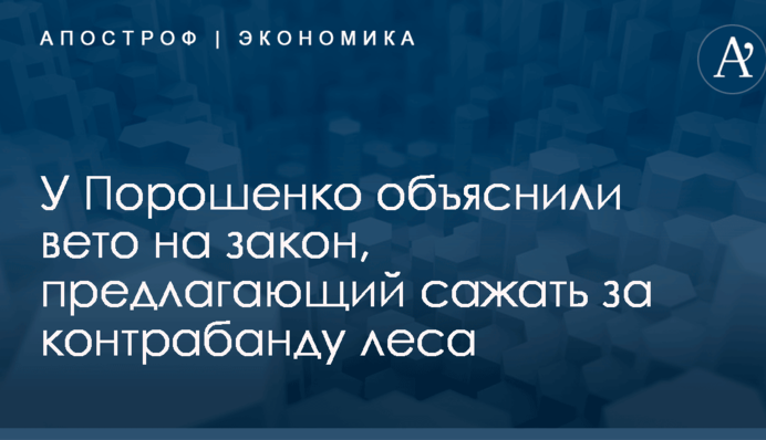 У Порошенко объяснили вето на закон, предлагающий сажать за контрабанду леса