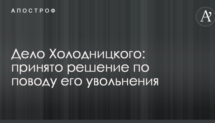 Дело Холодницкого: принято решение по поводу его увольнения