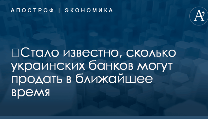 ​Стало известно, сколько украинских банков могут продать в ближайшее время