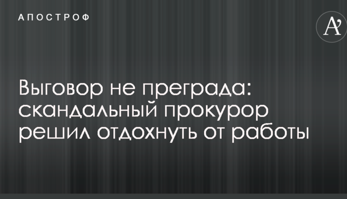 Догана не перепона: скандальний прокурор вирішив відпочити від роботи