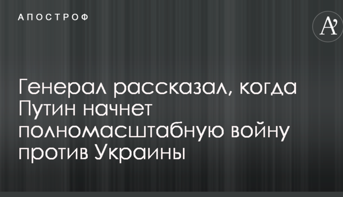 Генерал розповів, коли Путін почне повномасштабну війну проти України