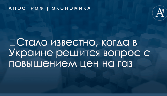 ​Стало известно, когда в Украине решится вопрос с повышением цен на газ