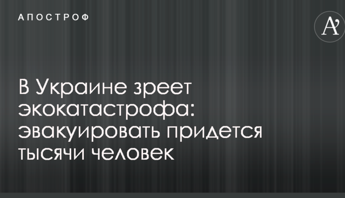 В Україні зріє екокатастрофа: евакуювати доведеться тисячі людей