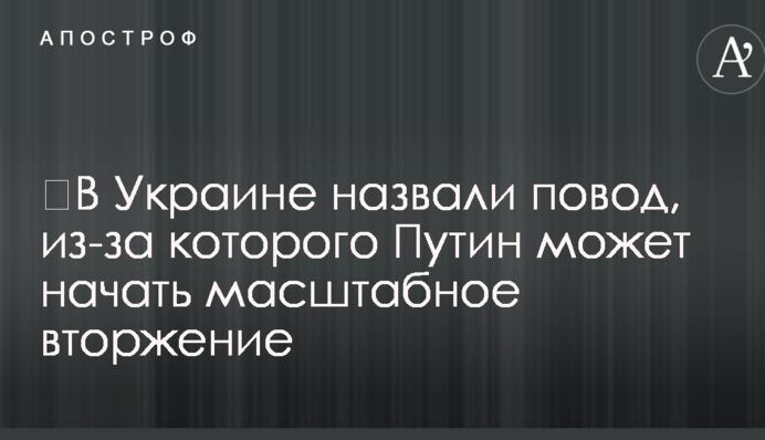 ​В Украине назвали повод, из-за которого Путин может начать масштабное вторжение