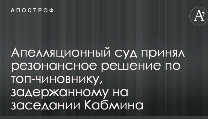 Апеляційний суд прийняв резонансне рішення щодо топ-чиновника, затриманого на засіданні Кабміну