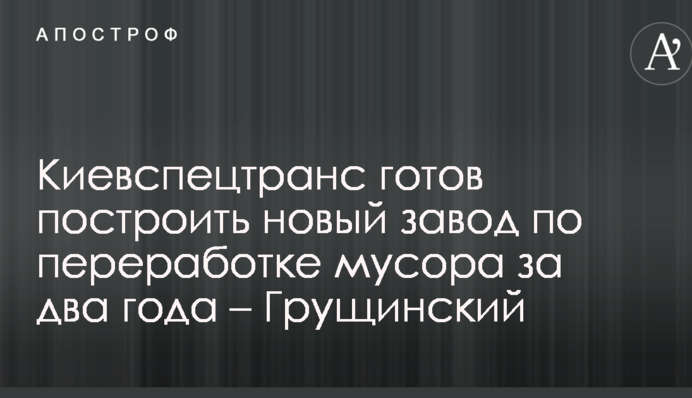 Киевспецтранс готов построить новый завод по переработке мусора за два года – Грущинский