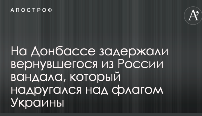 На Донбассе задержали вернувшегося из России вандала, который надругался над флагом Украины