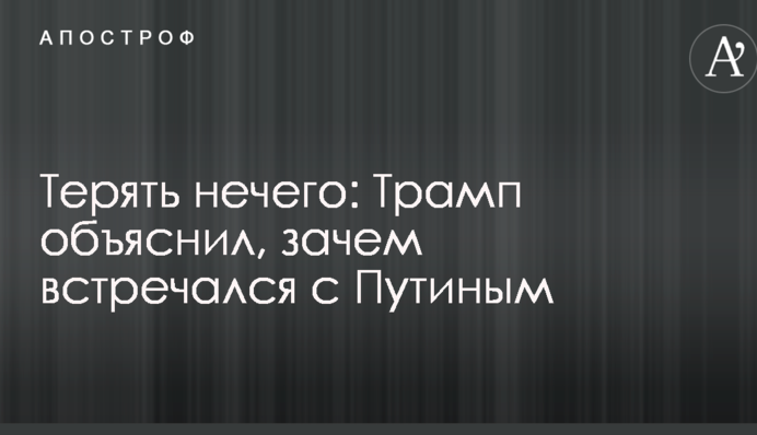 Терять нечего: Трамп объяснил, зачем встречался с Путиным