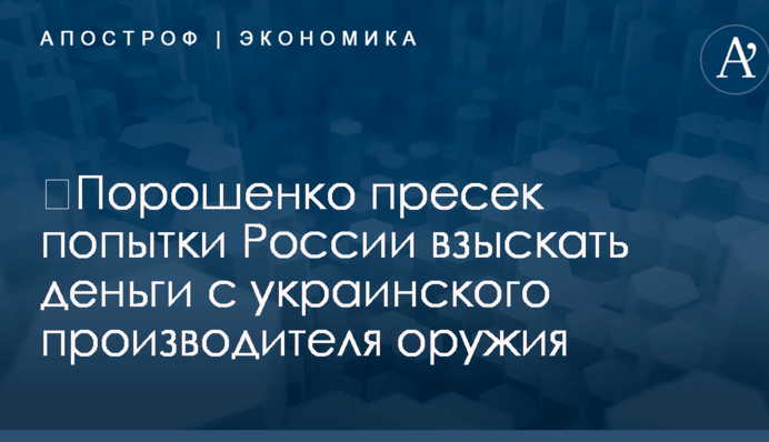 ​Порошенко пресек попытки России взыскать деньги с украинского производителя оружия