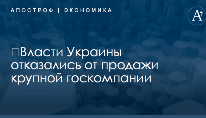 ​Власти Украины отказались от продажи крупной госкомпании
