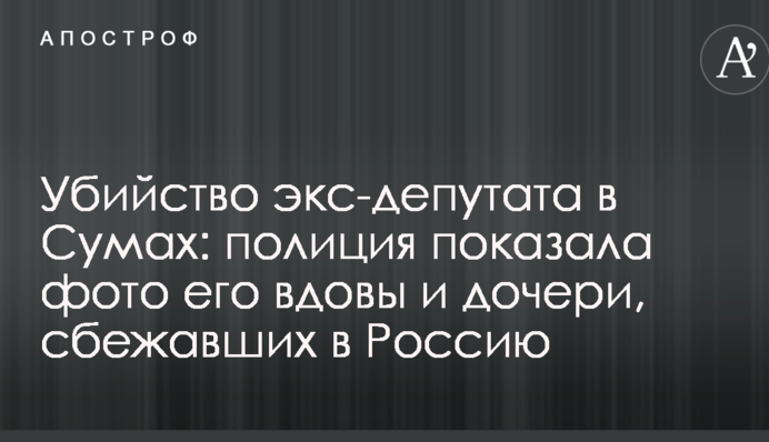 Убийство экс-депутата в Сумах: полиция показала фото его вдовы и дочери, сбежавших в Россию