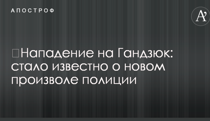 ​Напад на Гандзюк: стало відомо про нове свавілля поліції