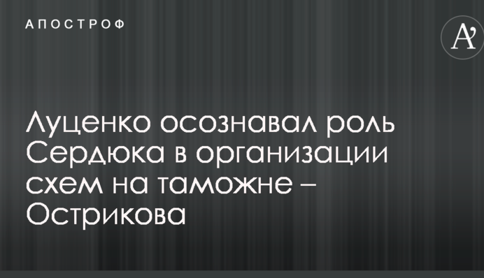 Луценко осознавал роль Сердюка в организации схем на таможне – Острикова