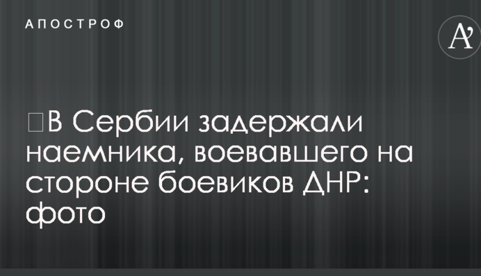 ​В Сербии задержали наемника, воевавшего на стороне боевиков ДНР: фото