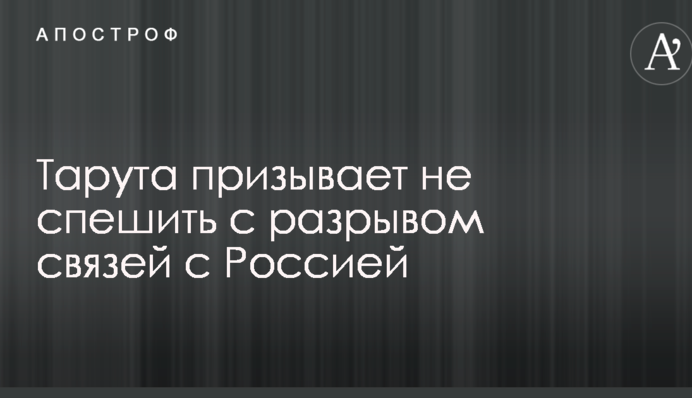 Тарута призывает не спешить с разрывом связей с Россией
