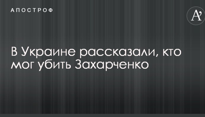 В Украине рассказали, кто мог убить Захарченко