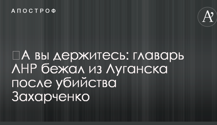 ​А ви тримайтеся: ватажок ЛНР втік з Луганська після вбивства Захарченко