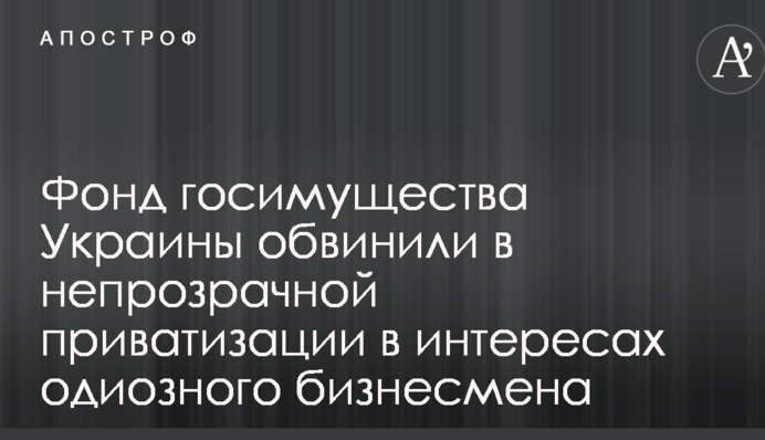 Фонд госимущества Украины обвинили в непрозрачной приватизации в интересах одиозного бизнесмена